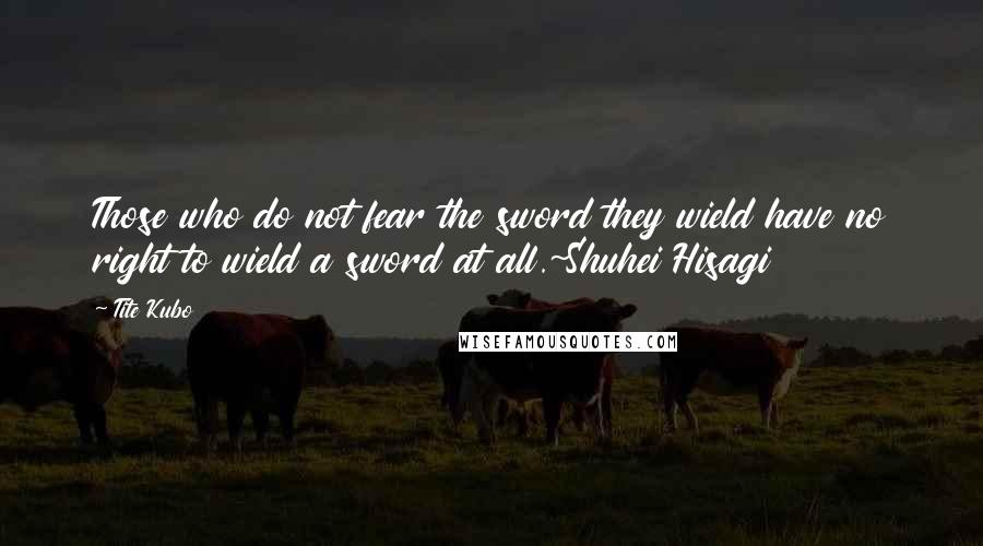 Tite Kubo Quotes: Those who do not fear the sword they wield have no right to wield a sword at all.~Shuhei Hisagi