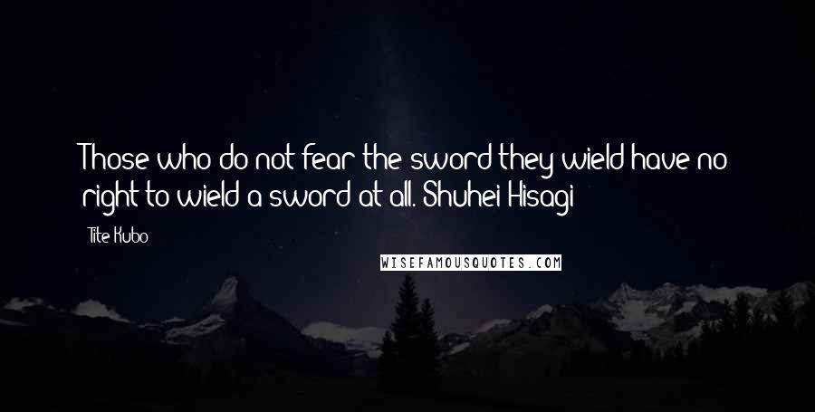 Tite Kubo Quotes: Those who do not fear the sword they wield have no right to wield a sword at all.~Shuhei Hisagi