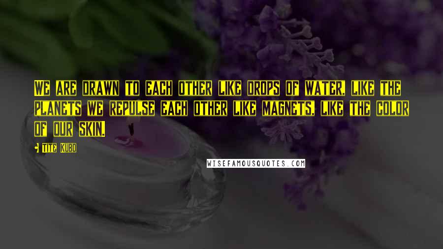 Tite Kubo Quotes: We are drawn to each other like drops of water, like the planets we repulse each other like magnets, like the color of our skin.