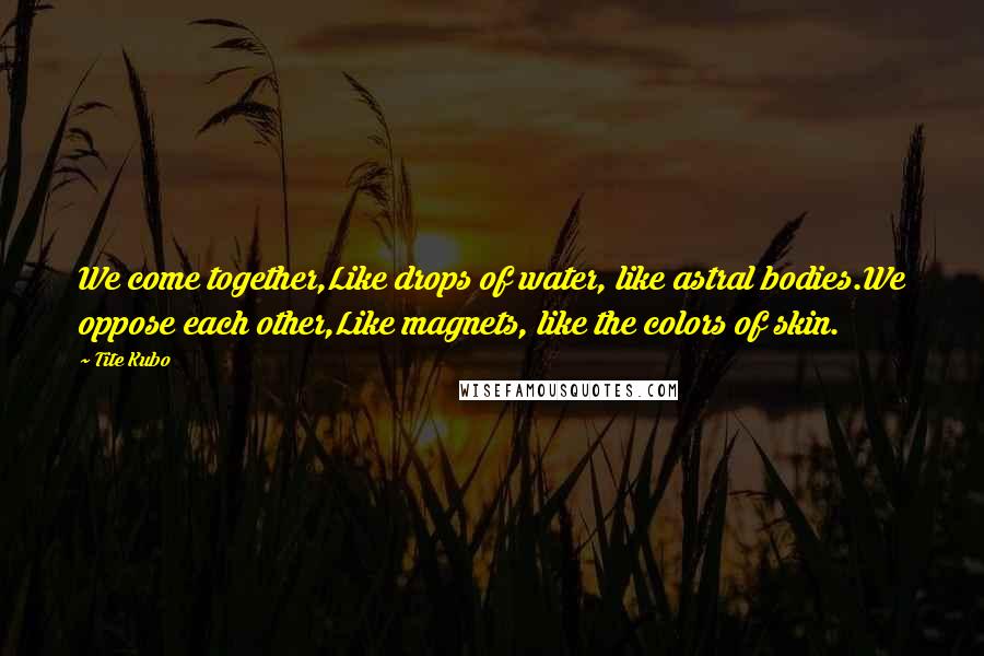 Tite Kubo Quotes: We come together,Like drops of water, like astral bodies.We oppose each other,Like magnets, like the colors of skin.