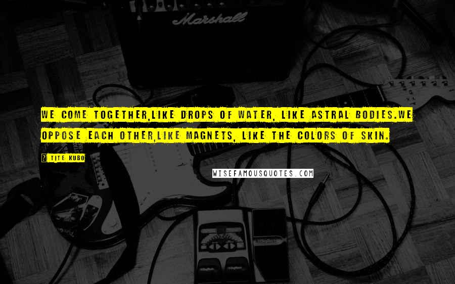 Tite Kubo Quotes: We come together,Like drops of water, like astral bodies.We oppose each other,Like magnets, like the colors of skin.