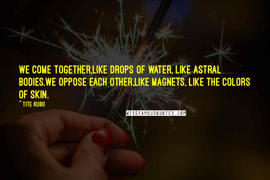 Tite Kubo Quotes: We come together,Like drops of water, like astral bodies.We oppose each other,Like magnets, like the colors of skin.