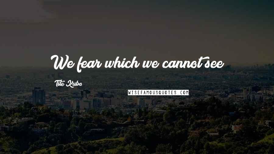 Tite Kubo Quotes: We fear which we cannot see