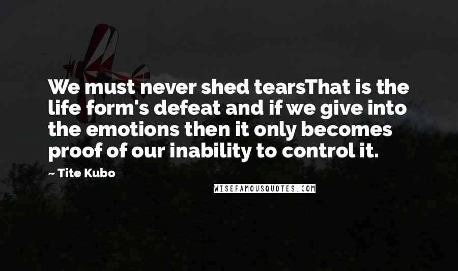 Tite Kubo Quotes: We must never shed tearsThat is the life form's defeat and if we give into the emotions then it only becomes proof of our inability to control it.