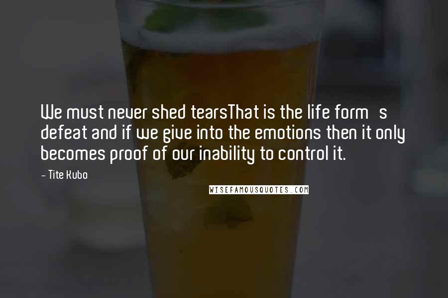 Tite Kubo Quotes: We must never shed tearsThat is the life form's defeat and if we give into the emotions then it only becomes proof of our inability to control it.