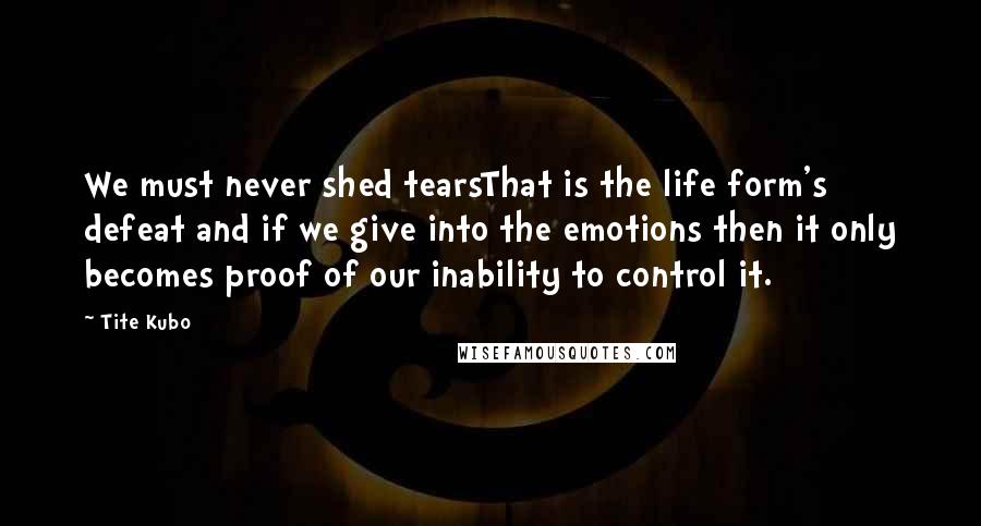 Tite Kubo Quotes: We must never shed tearsThat is the life form's defeat and if we give into the emotions then it only becomes proof of our inability to control it.