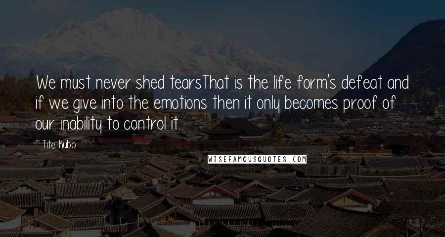 Tite Kubo Quotes: We must never shed tearsThat is the life form's defeat and if we give into the emotions then it only becomes proof of our inability to control it.
