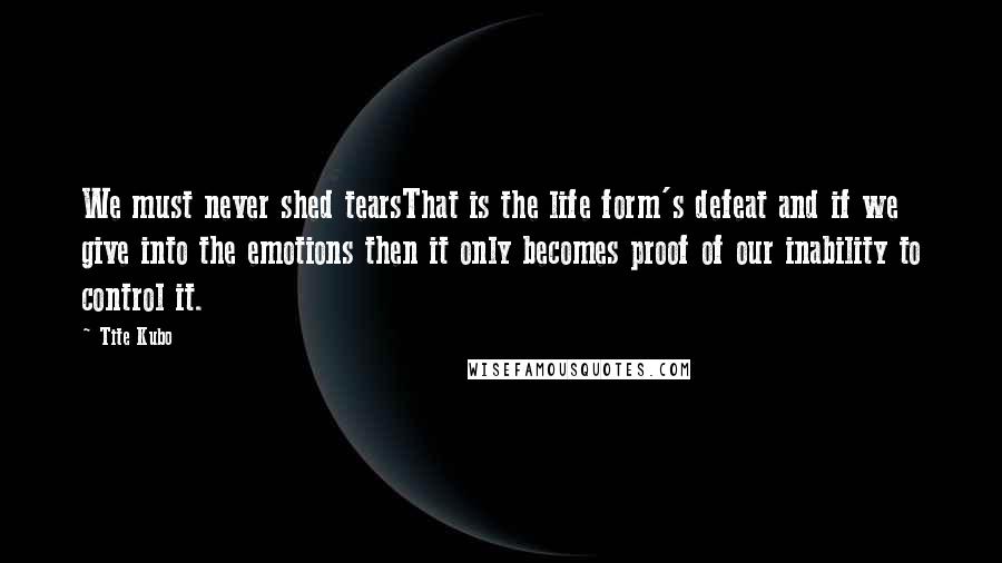 Tite Kubo Quotes: We must never shed tearsThat is the life form's defeat and if we give into the emotions then it only becomes proof of our inability to control it.