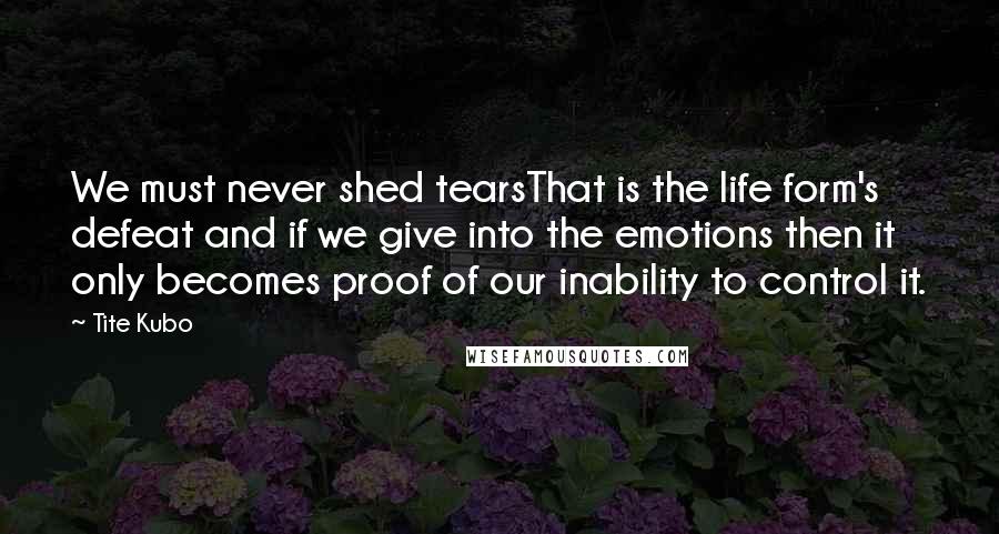 Tite Kubo Quotes: We must never shed tearsThat is the life form's defeat and if we give into the emotions then it only becomes proof of our inability to control it.