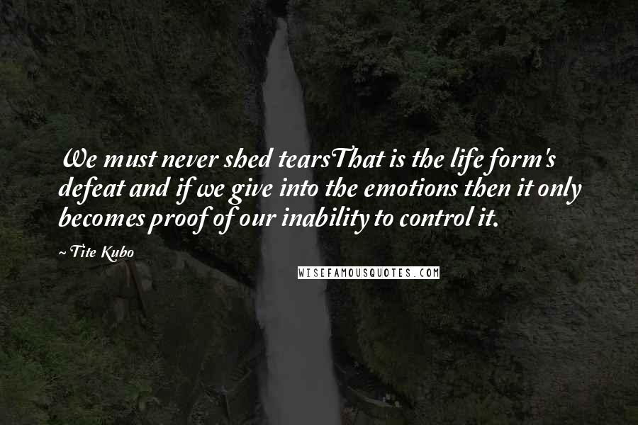 Tite Kubo Quotes: We must never shed tearsThat is the life form's defeat and if we give into the emotions then it only becomes proof of our inability to control it.