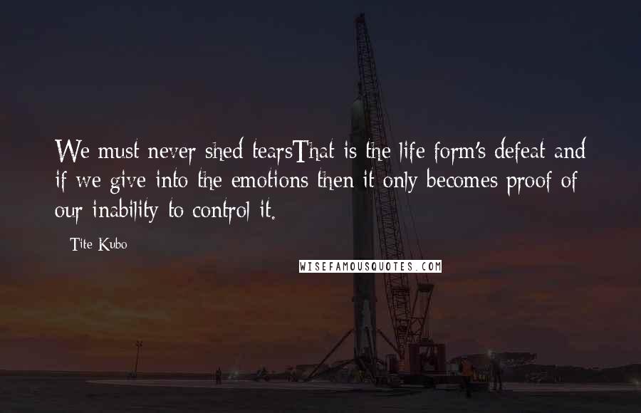 Tite Kubo Quotes: We must never shed tearsThat is the life form's defeat and if we give into the emotions then it only becomes proof of our inability to control it.