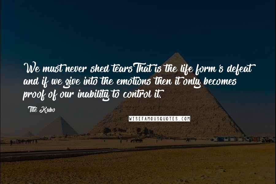 Tite Kubo Quotes: We must never shed tearsThat is the life form's defeat and if we give into the emotions then it only becomes proof of our inability to control it.