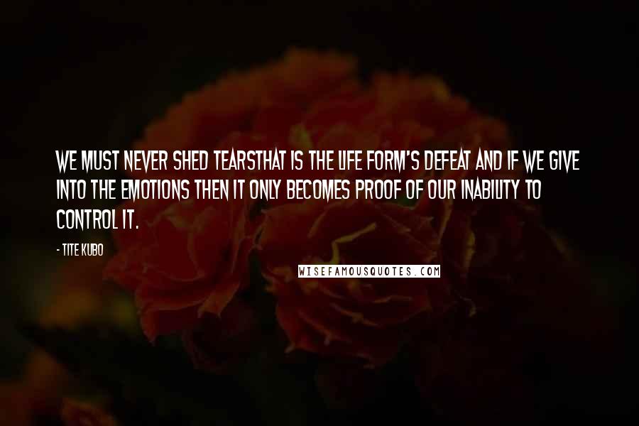Tite Kubo Quotes: We must never shed tearsThat is the life form's defeat and if we give into the emotions then it only becomes proof of our inability to control it.