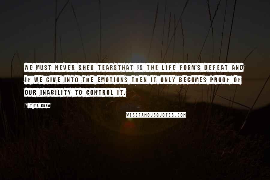Tite Kubo Quotes: We must never shed tearsThat is the life form's defeat and if we give into the emotions then it only becomes proof of our inability to control it.