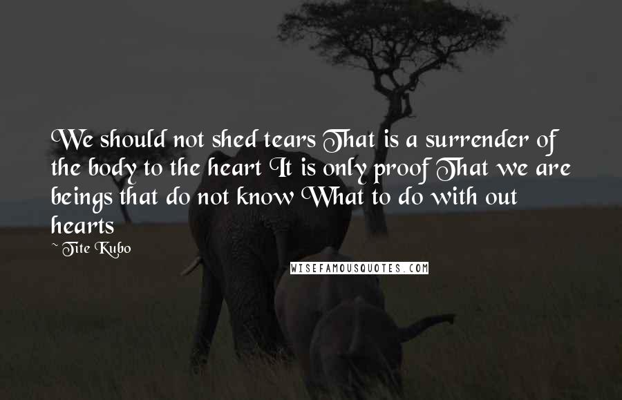 Tite Kubo Quotes: We should not shed tears That is a surrender of the body to the heart It is only proof That we are beings that do not know What to do with out hearts