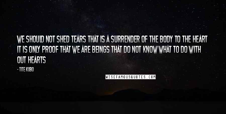 Tite Kubo Quotes: We should not shed tears That is a surrender of the body to the heart It is only proof That we are beings that do not know What to do with out hearts