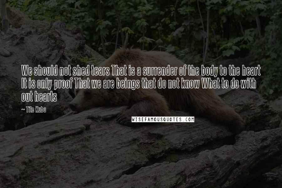 Tite Kubo Quotes: We should not shed tears That is a surrender of the body to the heart It is only proof That we are beings that do not know What to do with out hearts