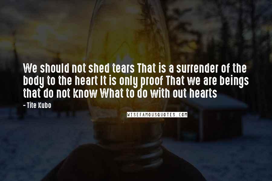 Tite Kubo Quotes: We should not shed tears That is a surrender of the body to the heart It is only proof That we are beings that do not know What to do with out hearts