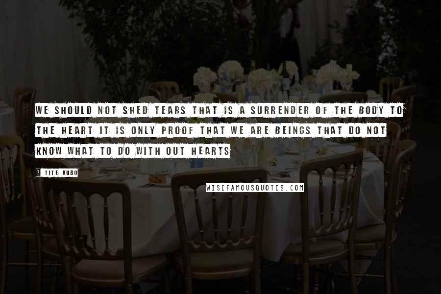 Tite Kubo Quotes: We should not shed tears That is a surrender of the body to the heart It is only proof That we are beings that do not know What to do with out hearts