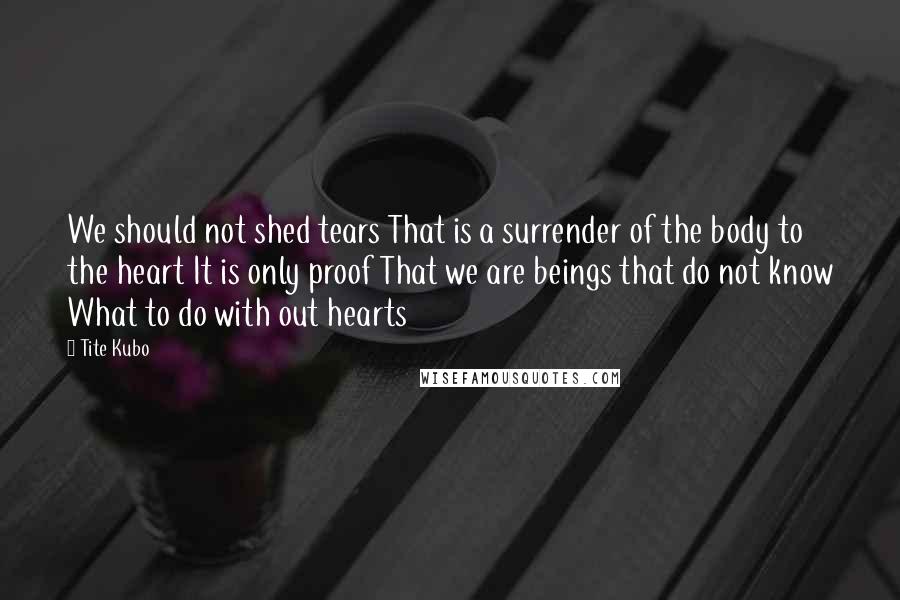 Tite Kubo Quotes: We should not shed tears That is a surrender of the body to the heart It is only proof That we are beings that do not know What to do with out hearts