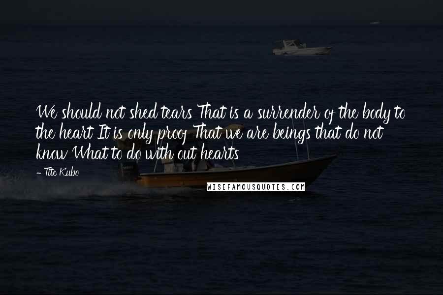 Tite Kubo Quotes: We should not shed tears That is a surrender of the body to the heart It is only proof That we are beings that do not know What to do with out hearts