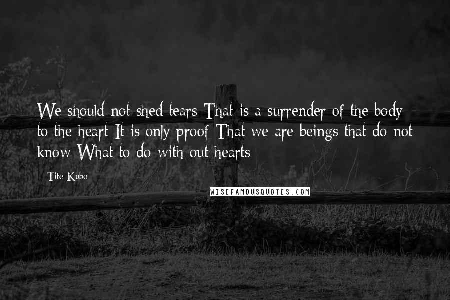 Tite Kubo Quotes: We should not shed tears That is a surrender of the body to the heart It is only proof That we are beings that do not know What to do with out hearts