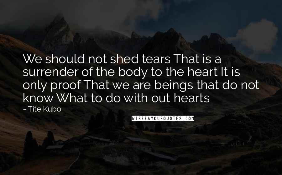 Tite Kubo Quotes: We should not shed tears That is a surrender of the body to the heart It is only proof That we are beings that do not know What to do with out hearts