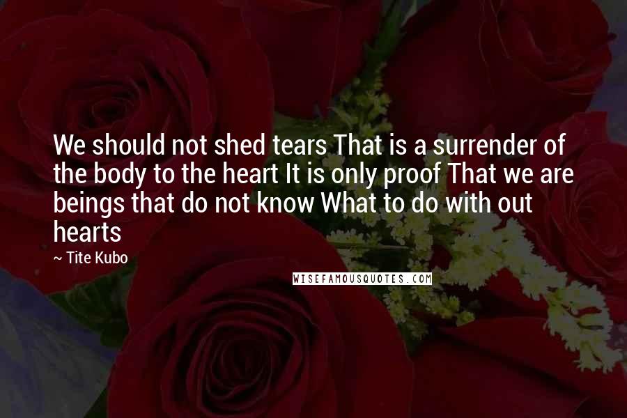 Tite Kubo Quotes: We should not shed tears That is a surrender of the body to the heart It is only proof That we are beings that do not know What to do with out hearts