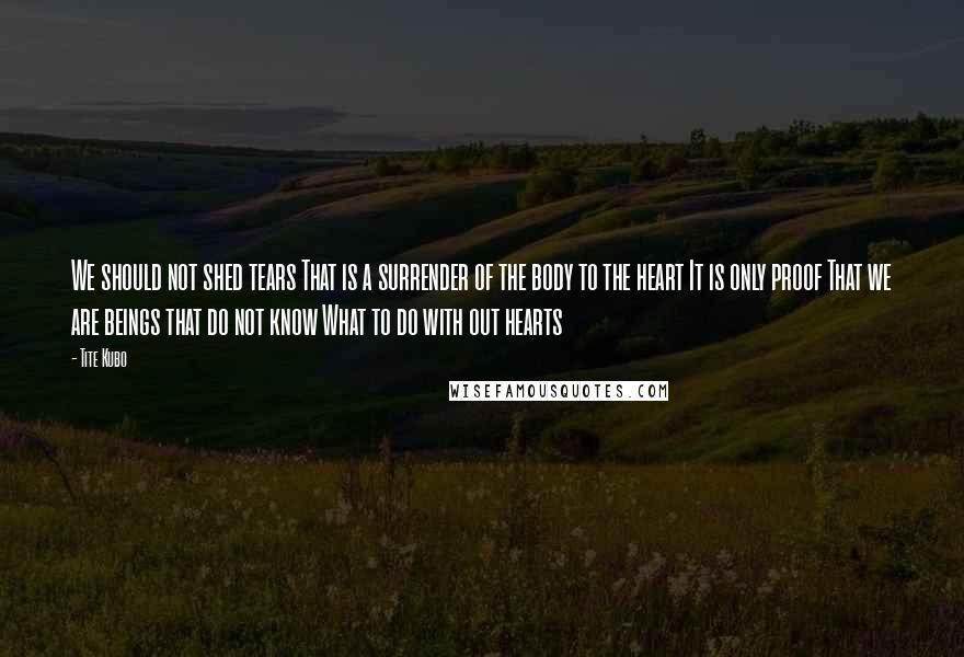 Tite Kubo Quotes: We should not shed tears That is a surrender of the body to the heart It is only proof That we are beings that do not know What to do with out hearts