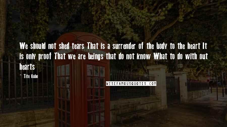 Tite Kubo Quotes: We should not shed tears That is a surrender of the body to the heart It is only proof That we are beings that do not know What to do with out hearts