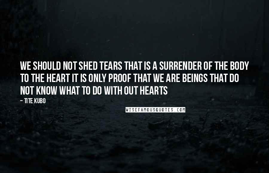 Tite Kubo Quotes: We should not shed tears That is a surrender of the body to the heart It is only proof That we are beings that do not know What to do with out hearts