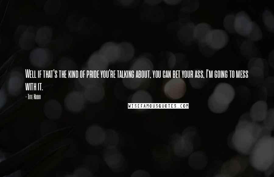 Tite Kubo Quotes: Well if that's the kind of pride you're talking about, you can bet your ass, I'm going to mess with it.