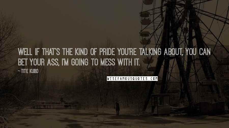 Tite Kubo Quotes: Well if that's the kind of pride you're talking about, you can bet your ass, I'm going to mess with it.