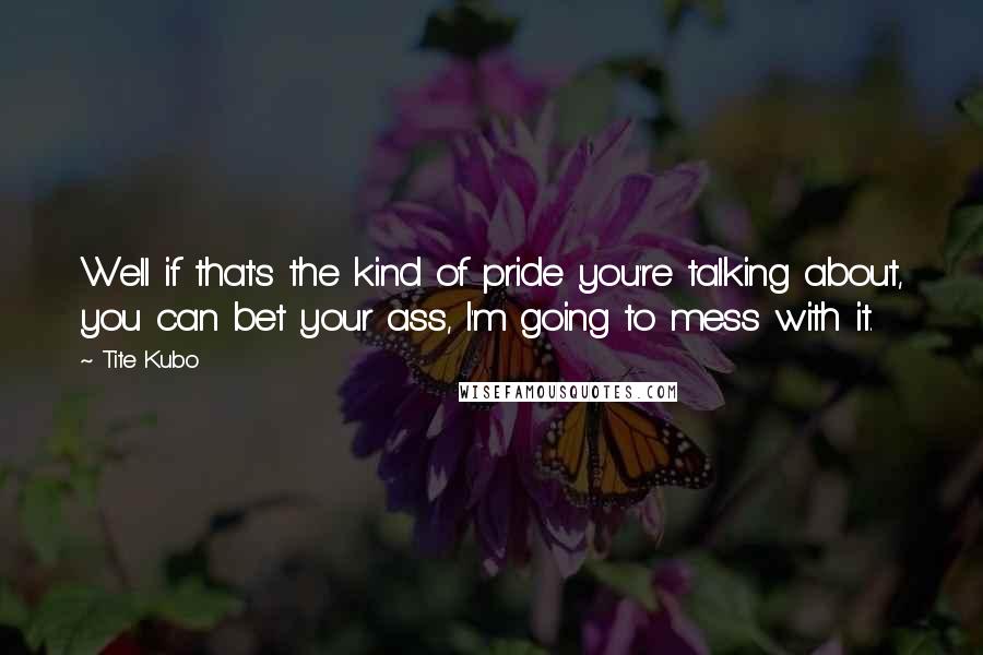 Tite Kubo Quotes: Well if that's the kind of pride you're talking about, you can bet your ass, I'm going to mess with it.