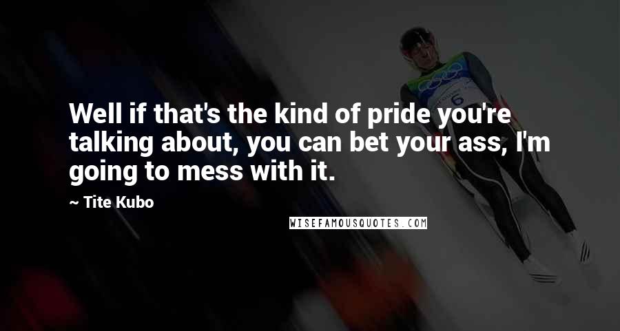 Tite Kubo Quotes: Well if that's the kind of pride you're talking about, you can bet your ass, I'm going to mess with it.