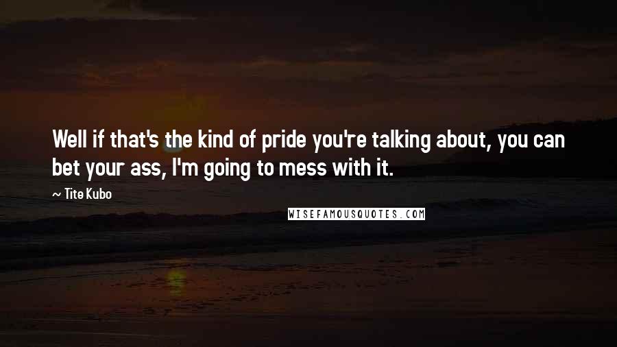 Tite Kubo Quotes: Well if that's the kind of pride you're talking about, you can bet your ass, I'm going to mess with it.