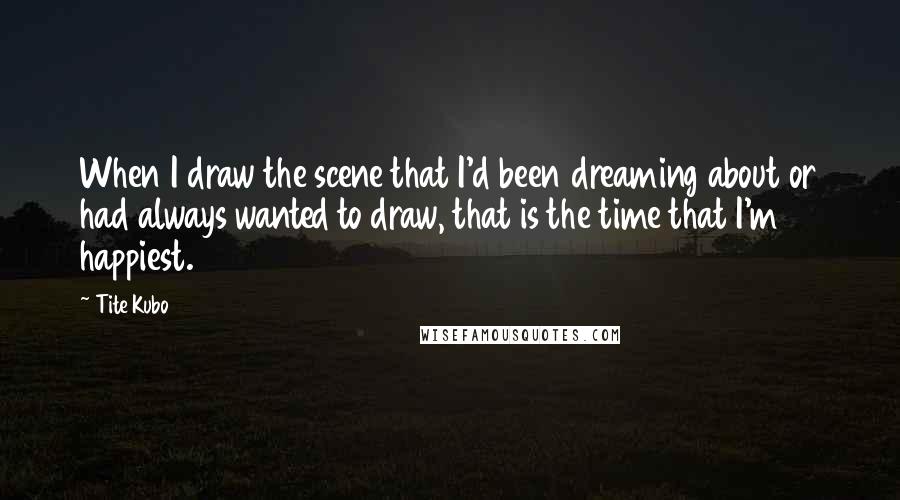 Tite Kubo Quotes: When I draw the scene that I'd been dreaming about or had always wanted to draw, that is the time that I'm happiest.