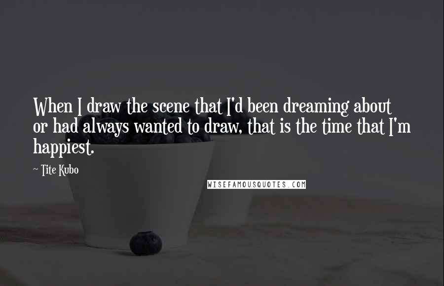 Tite Kubo Quotes: When I draw the scene that I'd been dreaming about or had always wanted to draw, that is the time that I'm happiest.