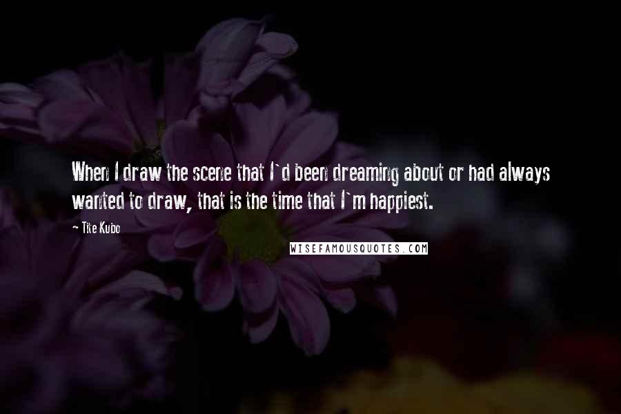 Tite Kubo Quotes: When I draw the scene that I'd been dreaming about or had always wanted to draw, that is the time that I'm happiest.