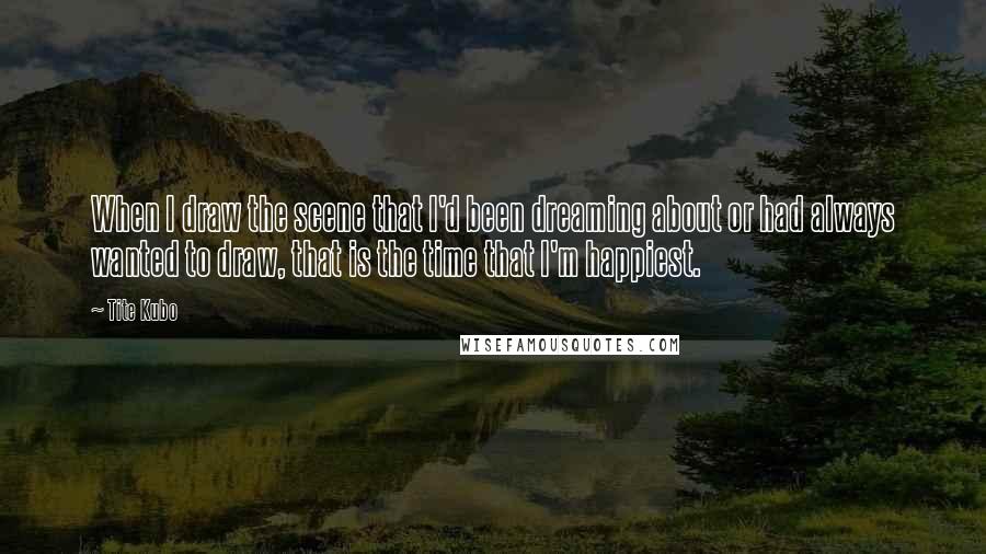 Tite Kubo Quotes: When I draw the scene that I'd been dreaming about or had always wanted to draw, that is the time that I'm happiest.