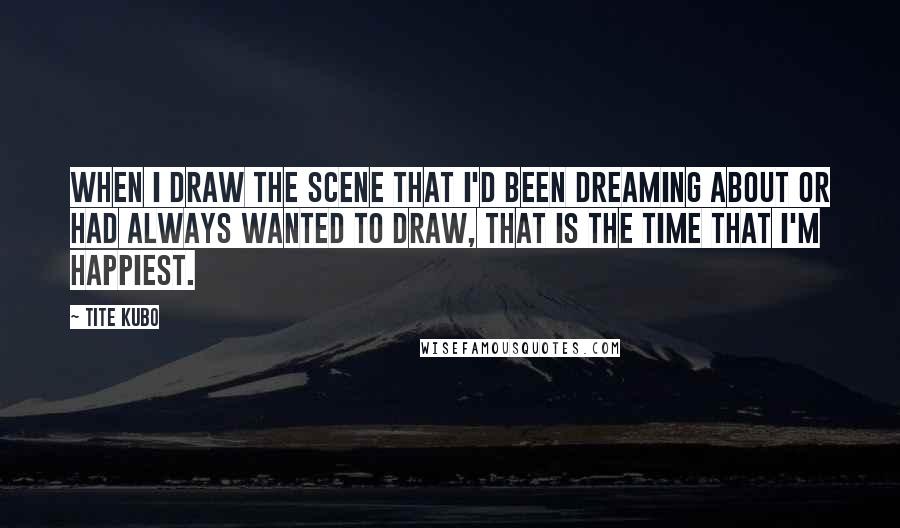 Tite Kubo Quotes: When I draw the scene that I'd been dreaming about or had always wanted to draw, that is the time that I'm happiest.