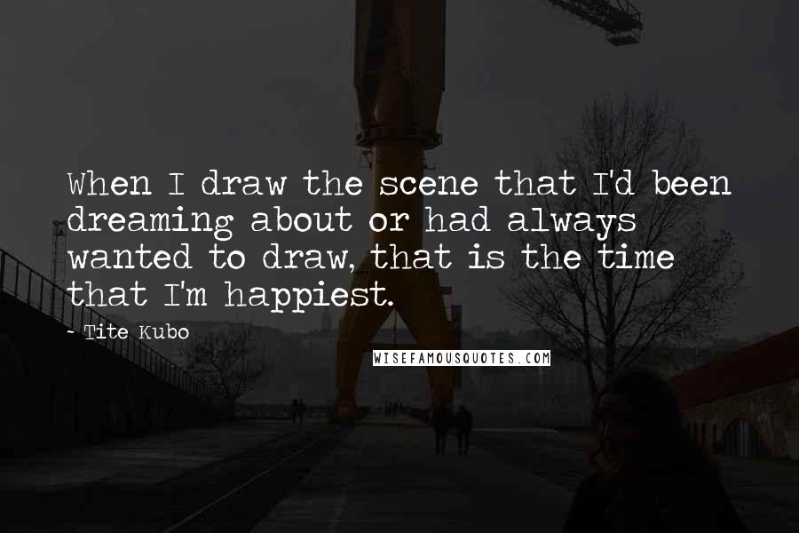 Tite Kubo Quotes: When I draw the scene that I'd been dreaming about or had always wanted to draw, that is the time that I'm happiest.