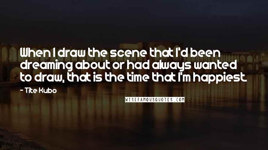 Tite Kubo Quotes: When I draw the scene that I'd been dreaming about or had always wanted to draw, that is the time that I'm happiest.