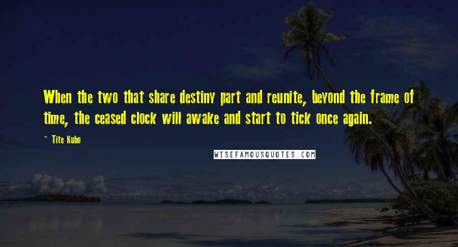 Tite Kubo Quotes: When the two that share destiny part and reunite, beyond the frame of time, the ceased clock will awake and start to tick once again.