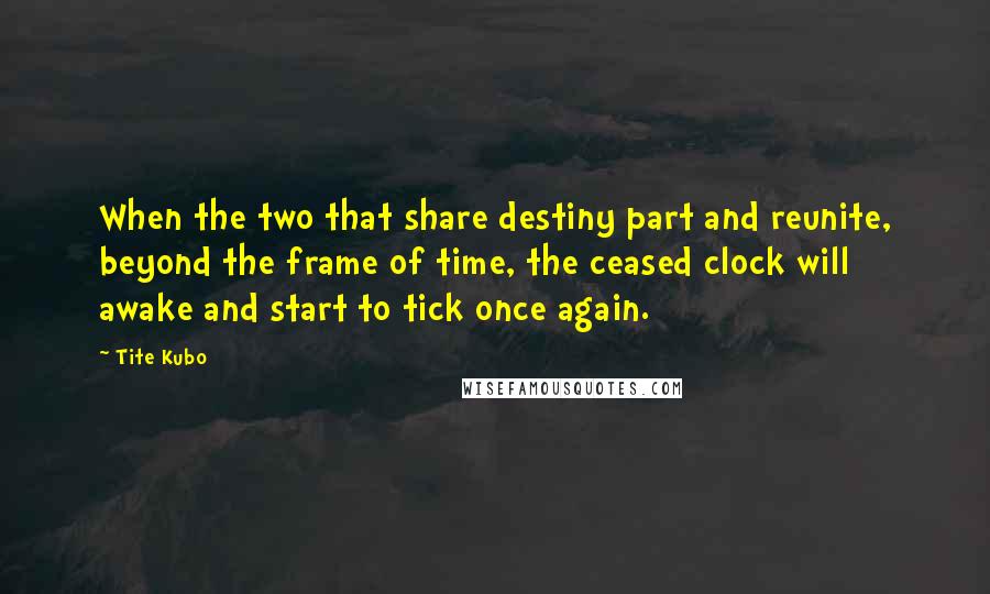 Tite Kubo Quotes: When the two that share destiny part and reunite, beyond the frame of time, the ceased clock will awake and start to tick once again.