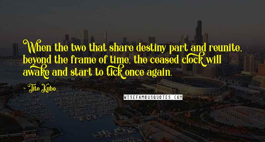 Tite Kubo Quotes: When the two that share destiny part and reunite, beyond the frame of time, the ceased clock will awake and start to tick once again.