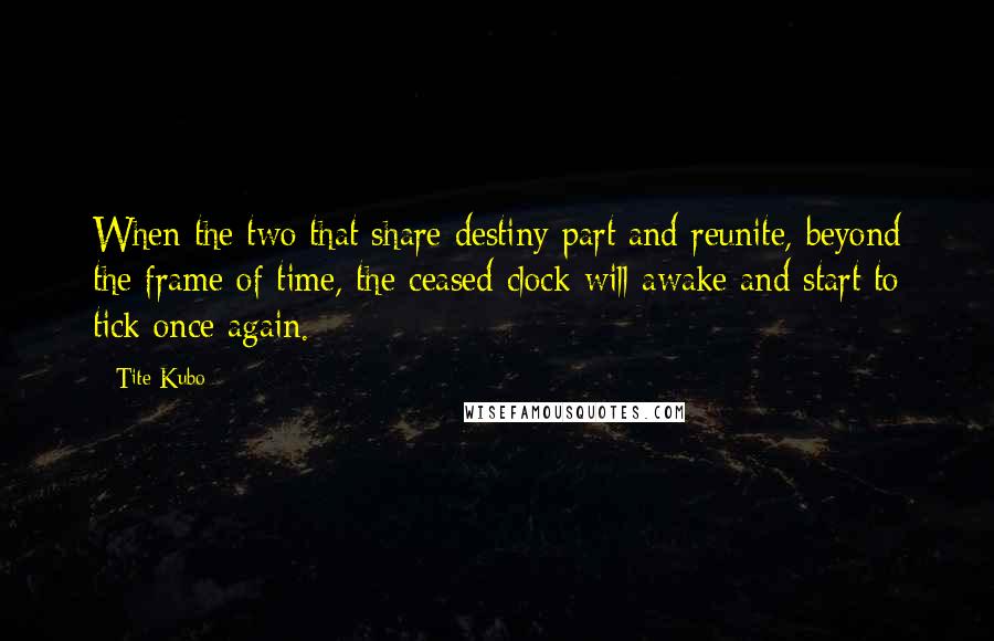 Tite Kubo Quotes: When the two that share destiny part and reunite, beyond the frame of time, the ceased clock will awake and start to tick once again.