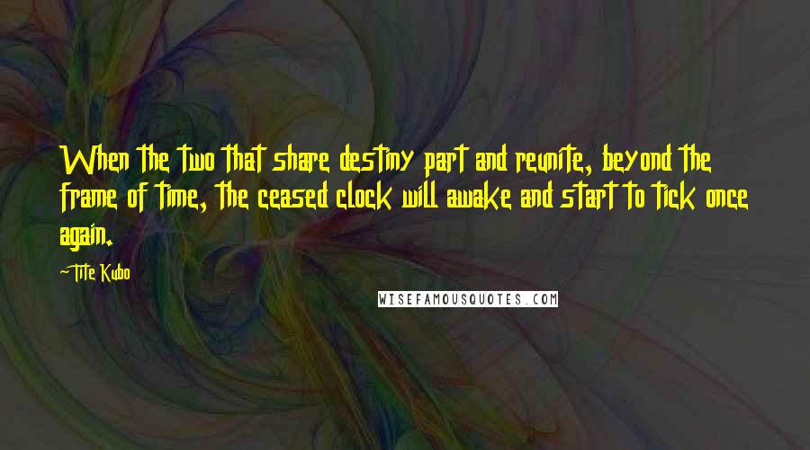 Tite Kubo Quotes: When the two that share destiny part and reunite, beyond the frame of time, the ceased clock will awake and start to tick once again.