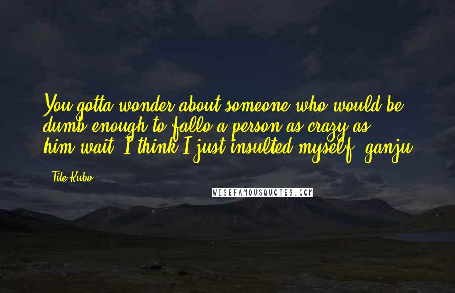 Tite Kubo Quotes: You gotta wonder about someone who would be dumb enough to fallo a person as crazy as him!wait, I think I just insulted myself- ganju