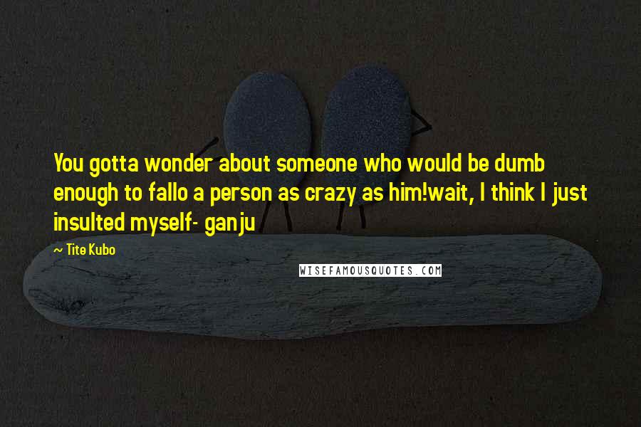 Tite Kubo Quotes: You gotta wonder about someone who would be dumb enough to fallo a person as crazy as him!wait, I think I just insulted myself- ganju